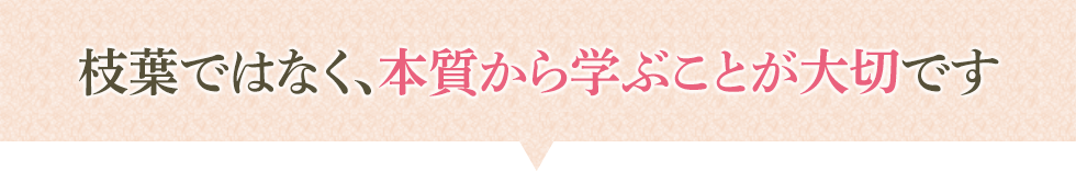 枝葉ではなく、本質から学ぶことが大切です