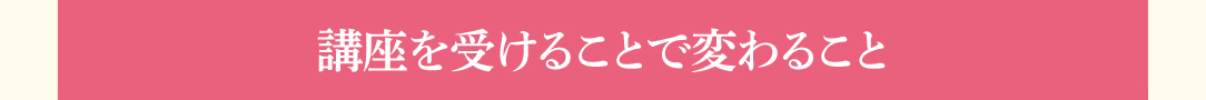 「講座を受けることで変わること